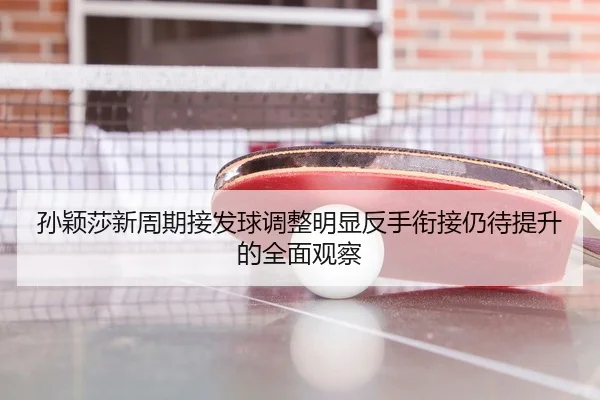 孙颖莎新周期接发球调整明显反手衔接仍待提升的全面观察