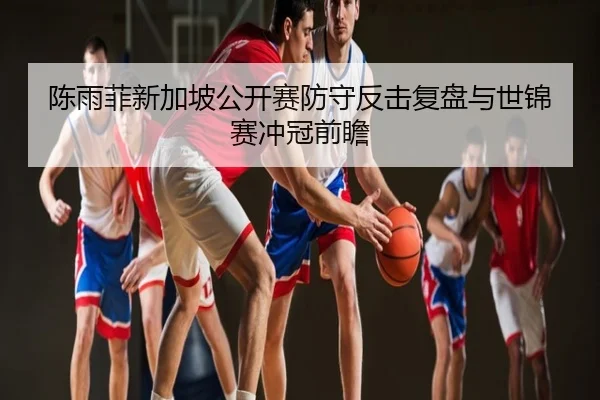 陈雨菲新加坡公开赛防守反击复盘与世锦赛冲冠前瞻