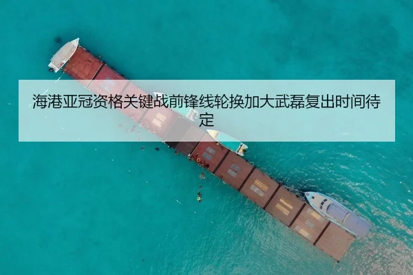 海港亚冠资格关键战前锋线轮换加大武磊复出时间待定