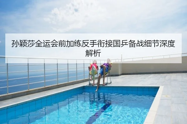 孙颖莎全运会前加练反手衔接国乒备战细节深度解析